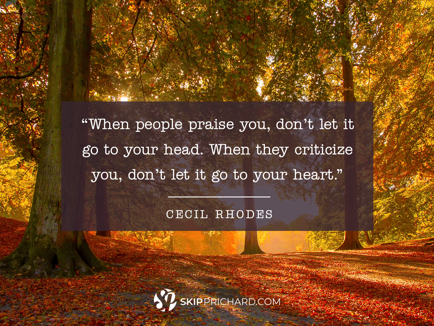 “When people praise you, don’t let it go to your head. When they criticize you, don’t let it go to your heart.”