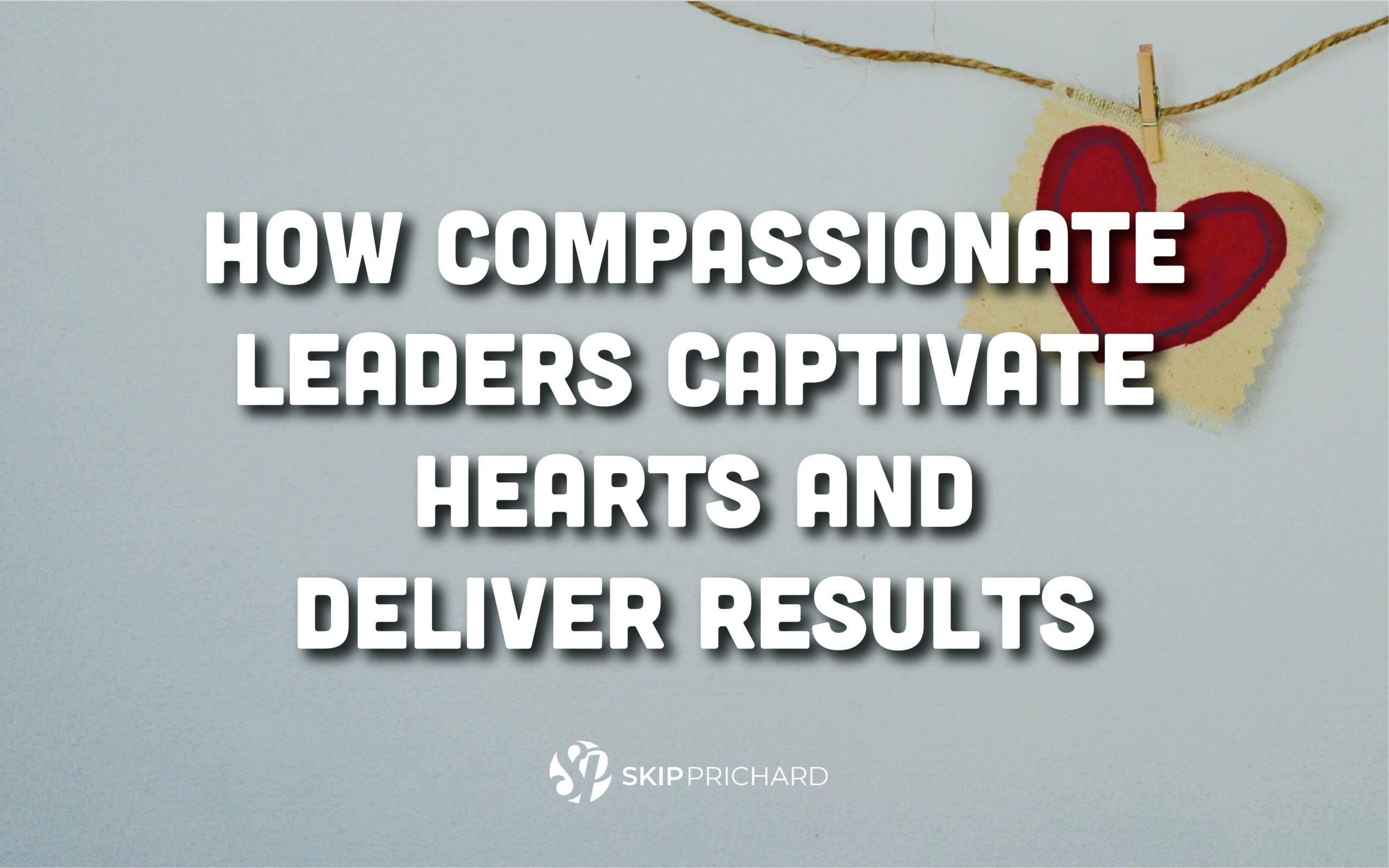 How Compassionate Leaders Captivate Hearts and Deliver Results